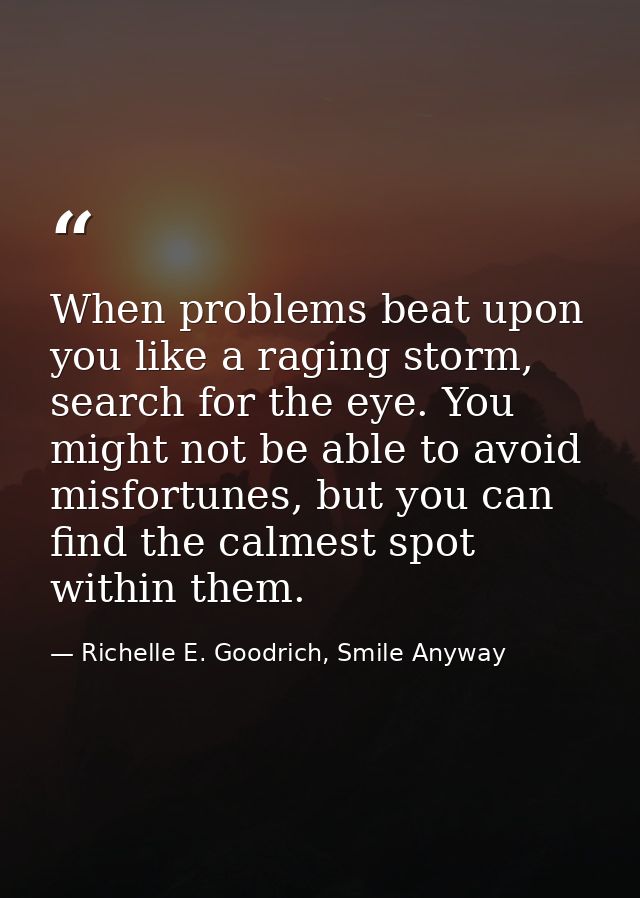 When problems beat upon you like a raging storm, search for the eye. You might not be able to avoid misfortunes, but you — Richelle E. Goodrich, Smile Anyway
