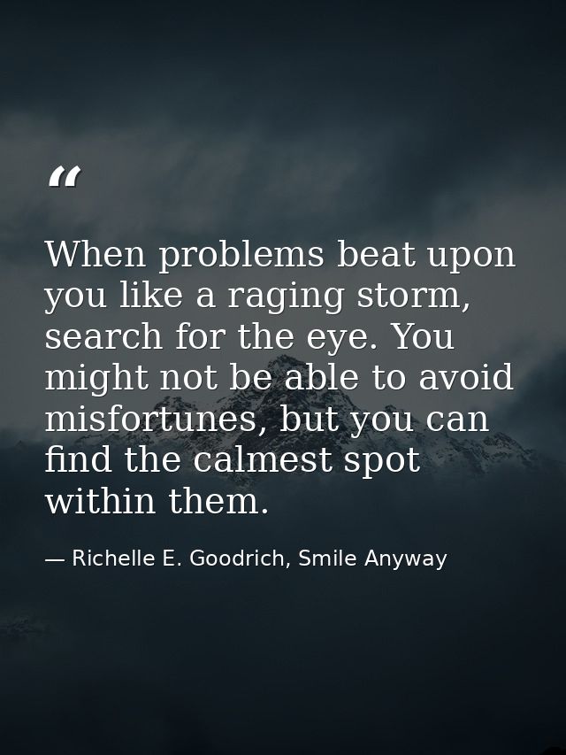 When problems beat upon you like a raging storm, search for the eye. You might not be able to avoid misfortunes, but you — Richelle E. Goodrich, Smile Anyway