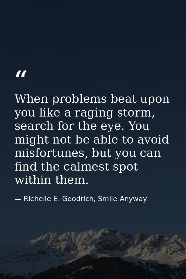 When problems beat upon you like a raging storm, search for the eye. You might not be able to avoid misfortunes, but you — Richelle E. Goodrich, Smile Anyway