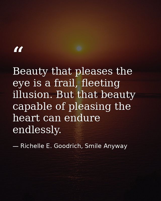 Beauty that pleases the eye is a frail, fleeting illusion. But that beauty capable of pleasing the heart can endure endl — Richelle E. Goodrich, Smile Anyway