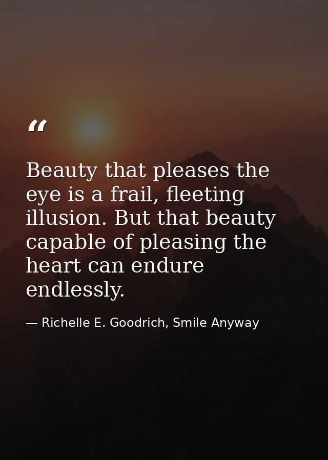 Beauty that pleases the eye is a frail, fleeting illusion. But that beauty capable of pleasing the heart can endure endl — Richelle E. Goodrich, Smile Anyway
