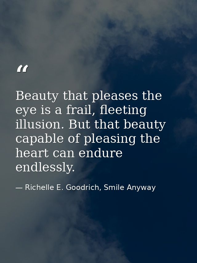 Beauty that pleases the eye is a frail, fleeting illusion. But that beauty capable of pleasing the heart can endure endl — Richelle E. Goodrich, Smile Anyway