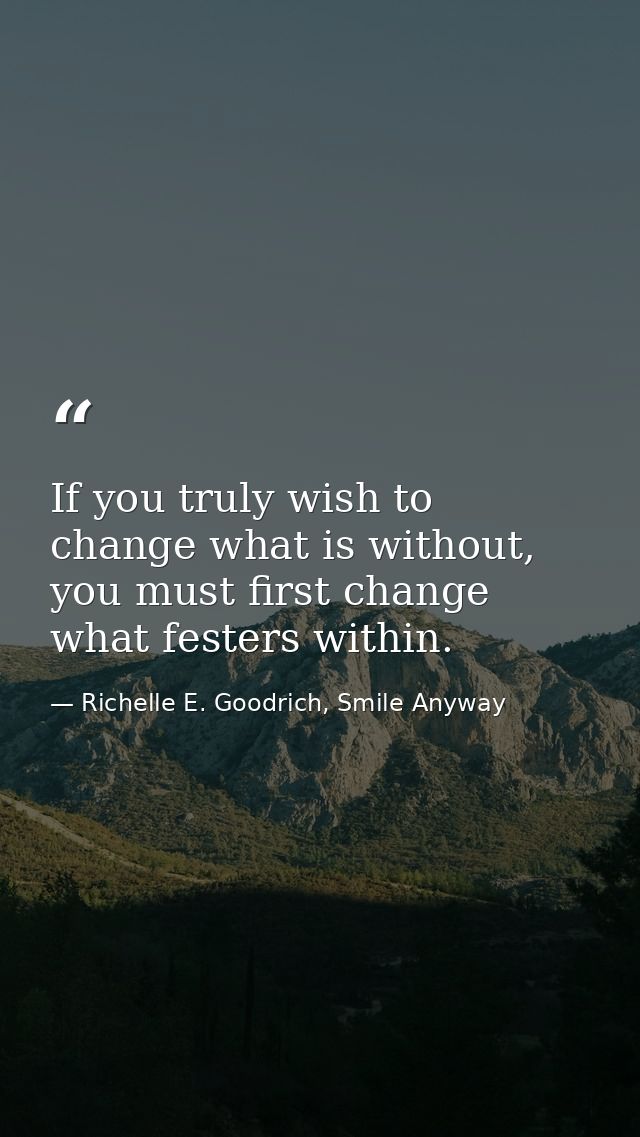 If you truly wish to change what is without, you must first change what festers within. — Richelle E. Goodrich, Smile Anyway