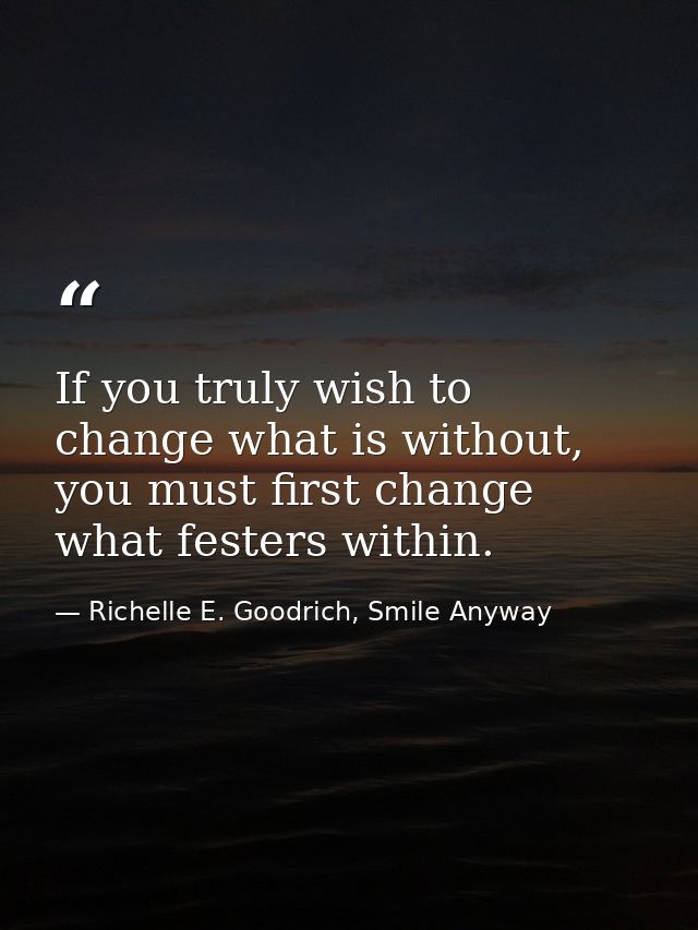 If you truly wish to change what is without, you must first change what festers within. — Richelle E. Goodrich, Smile Anyway