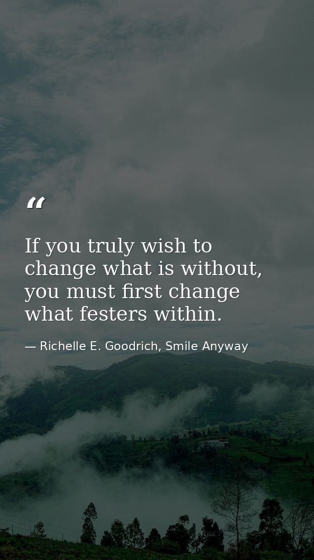 If you truly wish to change what is without, you must first change what festers within. — Richelle E. Goodrich, Smile Anyway