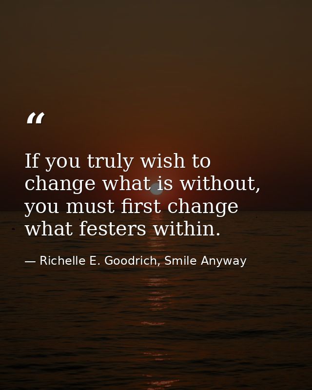 If you truly wish to change what is without, you must first change what festers within. — Richelle E. Goodrich, Smile Anyway