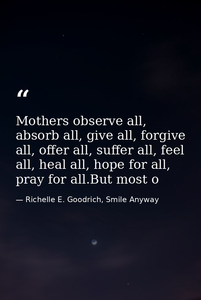 Mothers observe all, absorb all, give all, forgive all, offer all, suffer all, feel all, heal all, hope for all, pray fo — Richelle E. Goodrich, Smile Anyway