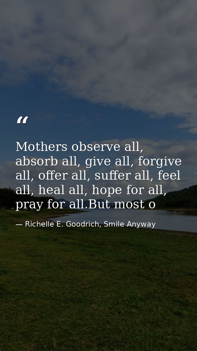 Mothers observe all, absorb all, give all, forgive all, offer all, suffer all, feel all, heal all, hope for all, pray fo — Richelle E. Goodrich, Smile Anyway