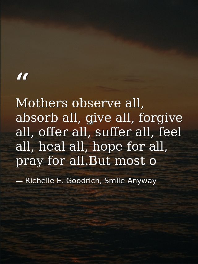 Mothers observe all, absorb all, give all, forgive all, offer all, suffer all, feel all, heal all, hope for all, pray fo — Richelle E. Goodrich, Smile Anyway