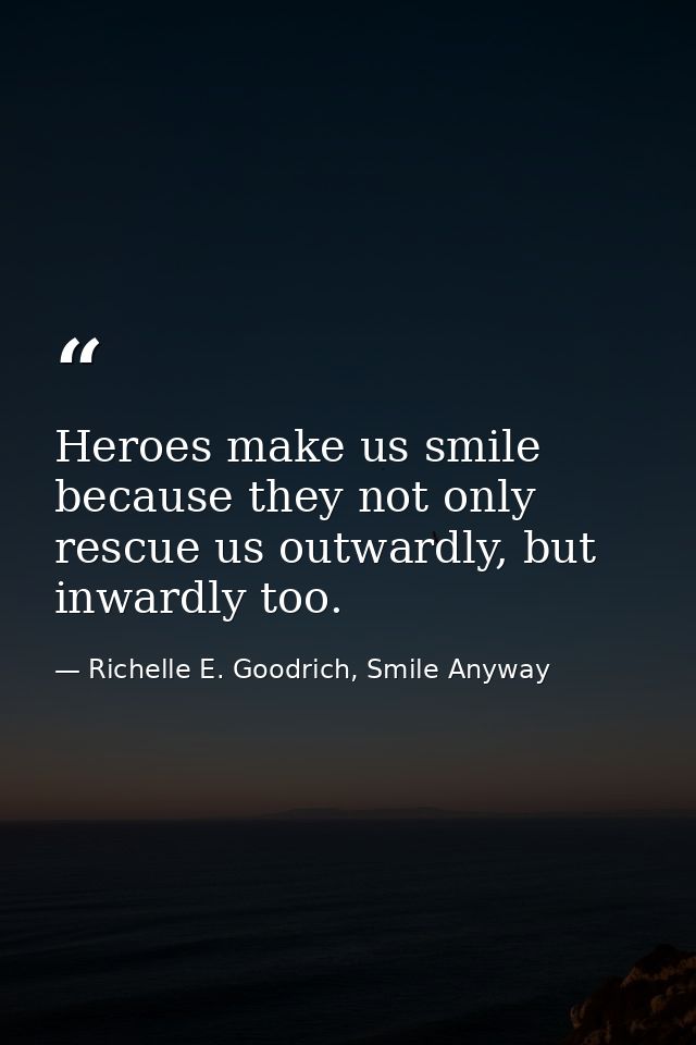 Heroes make us smile because they not only rescue us outwardly, but inwardly too. — Richelle E. Goodrich, Smile Anyway