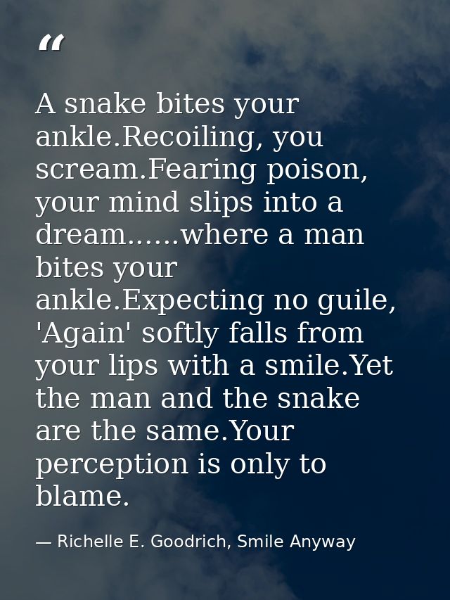 A snake bites your ankle.Recoiling, you scream.Fearing poison, your mind slips into a dream......where a man bites your  — Richelle E. Goodrich, Smile Anyway