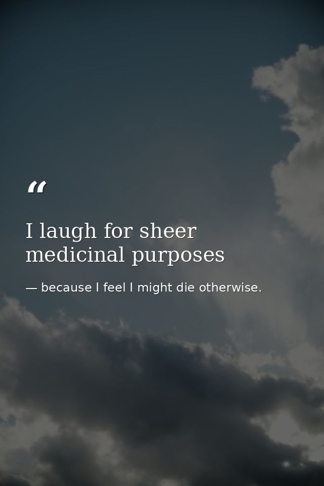 I laugh for sheer medicinal purposes — because I feel I might die otherwise.