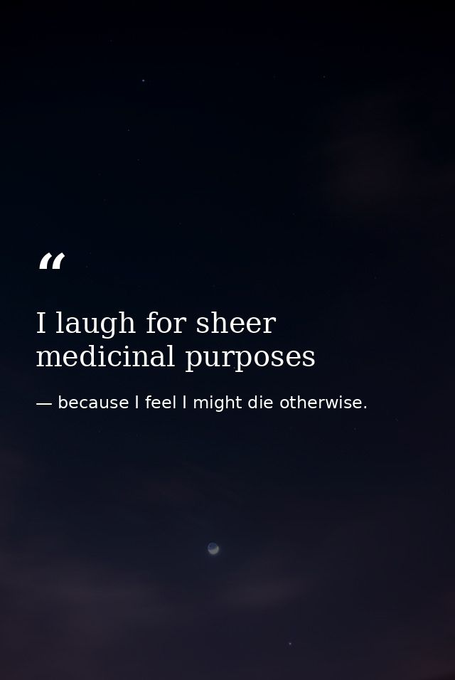 I laugh for sheer medicinal purposes — because I feel I might die otherwise.