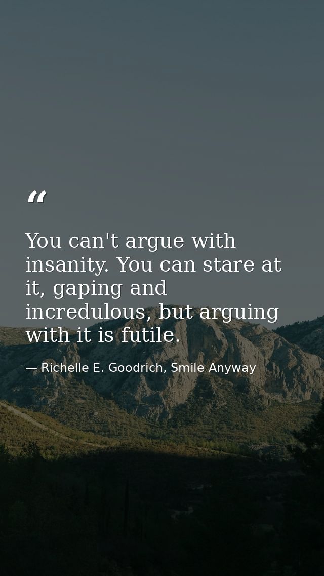 You can't argue with insanity. You can stare at it, gaping and incredulous, but arguing with it is futile. — Richelle E. Goodrich, Smile Anyway