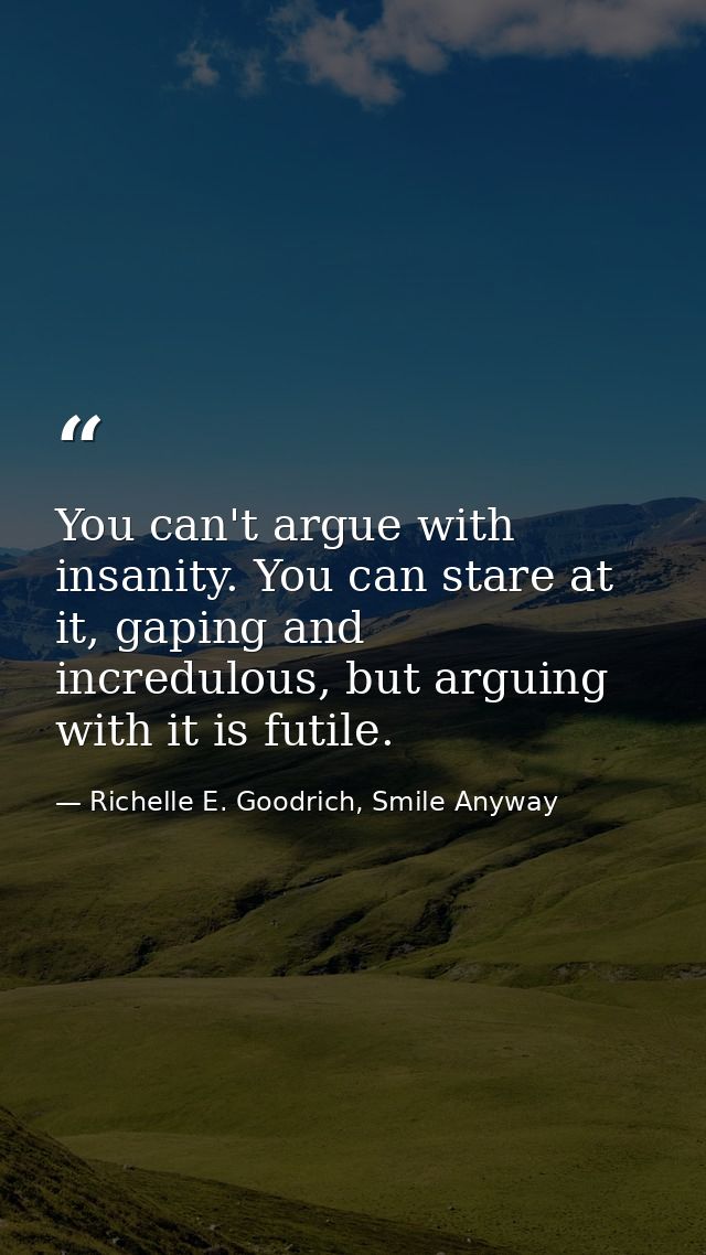 You can't argue with insanity. You can stare at it, gaping and incredulous, but arguing with it is futile. — Richelle E. Goodrich, Smile Anyway