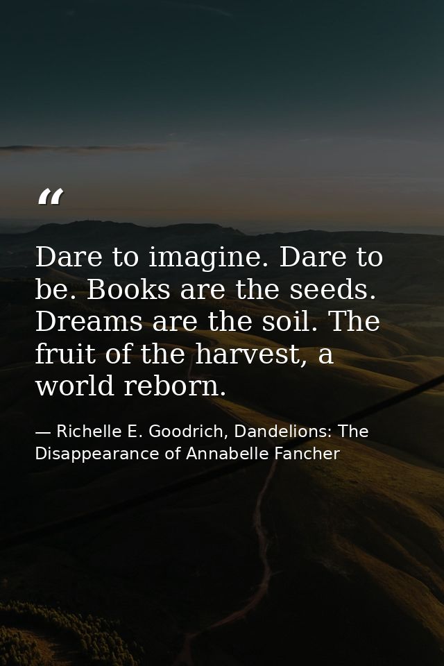 Dare to imagine. Dare to be. Books are the seeds. Dreams are the soil. The fruit of the harvest, a world reborn. — Richelle E. Goodrich, Dandelions: The Disappearance of Annabelle Fancher