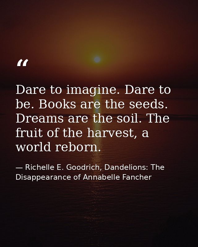 Dare to imagine. Dare to be. Books are the seeds. Dreams are the soil. The fruit of the harvest, a world reborn. — Richelle E. Goodrich, Dandelions: The Disappearance of Annabelle Fancher