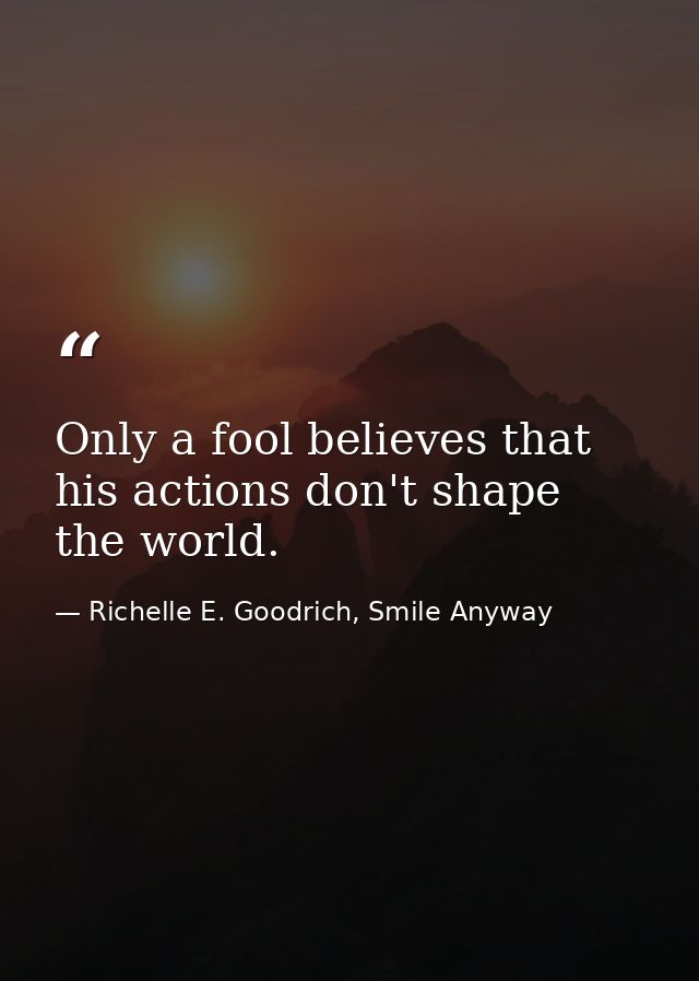 Only a fool believes that his actions don't shape the world. — Richelle E. Goodrich, Smile Anyway