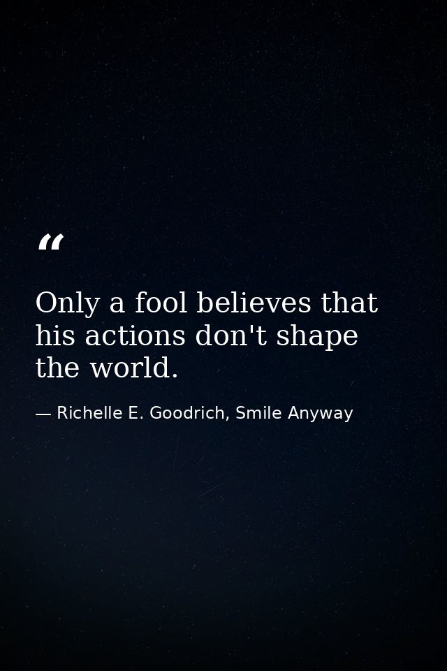 Only a fool believes that his actions don't shape the world. — Richelle E. Goodrich, Smile Anyway