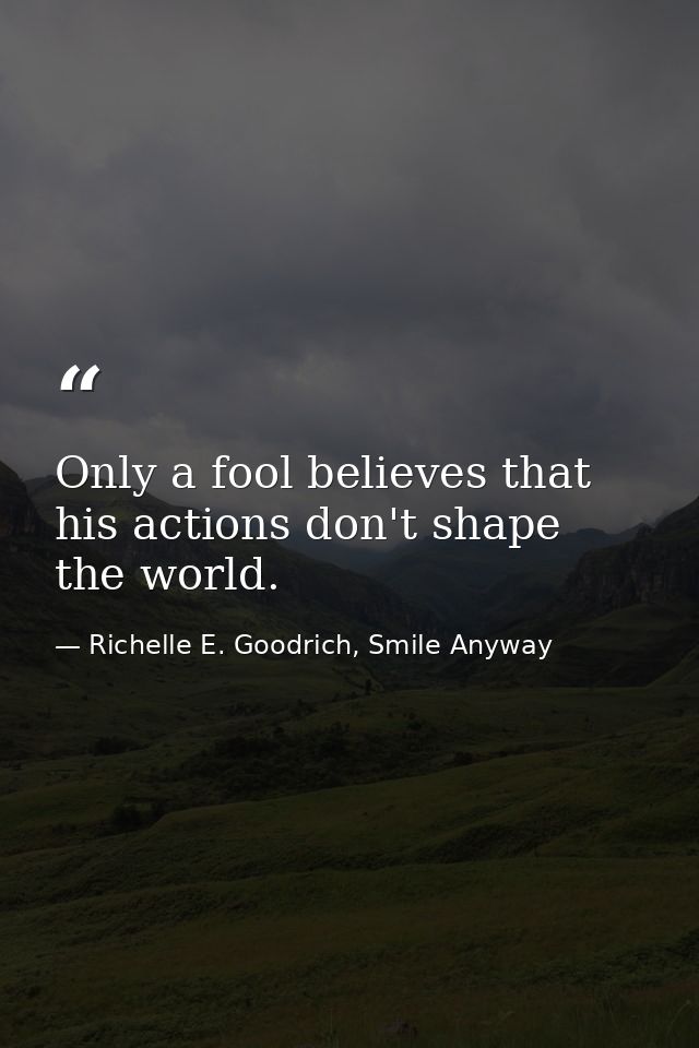 Only a fool believes that his actions don't shape the world. — Richelle E. Goodrich, Smile Anyway