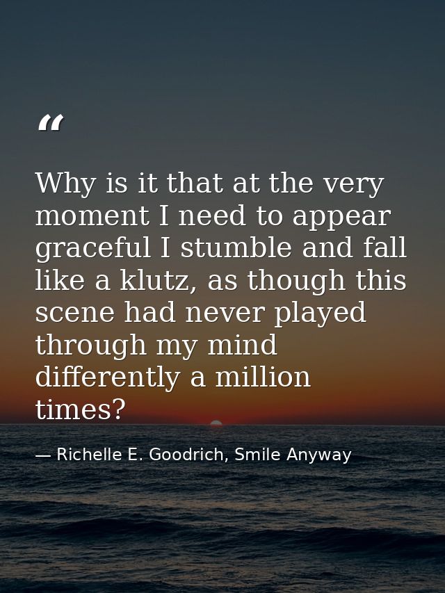 Why is it that at the very moment I need to appear graceful I stumble and fall like a klutz, as though this scene had ne — Richelle E. Goodrich, Smile Anyway