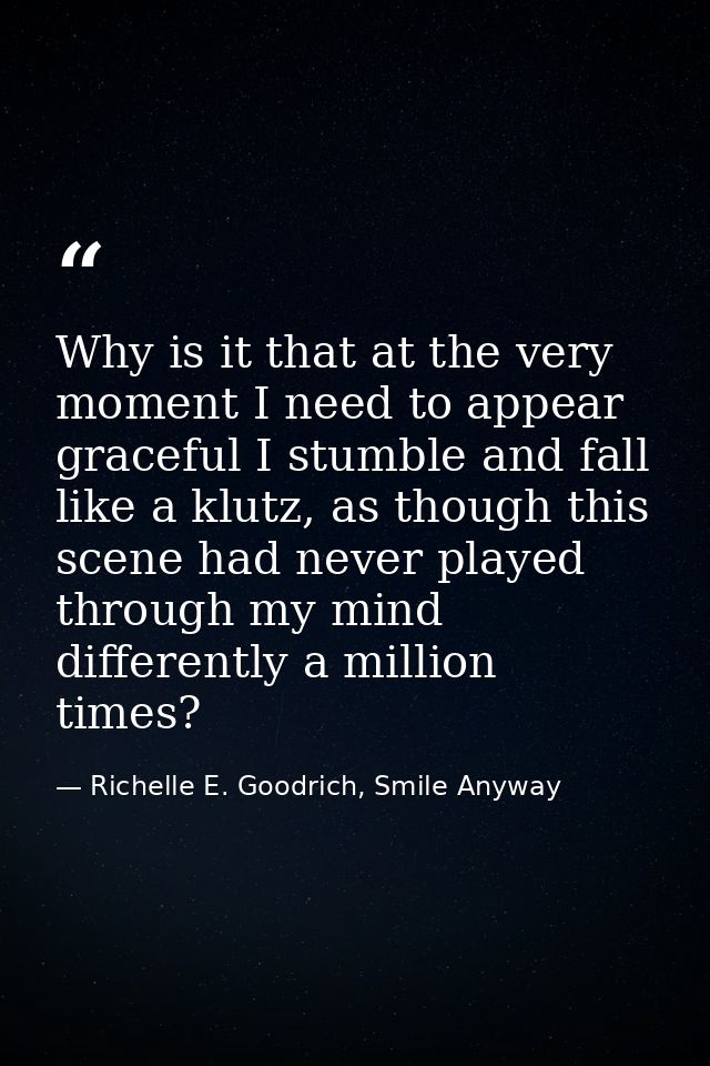 Why is it that at the very moment I need to appear graceful I stumble and fall like a klutz, as though this scene had ne — Richelle E. Goodrich, Smile Anyway