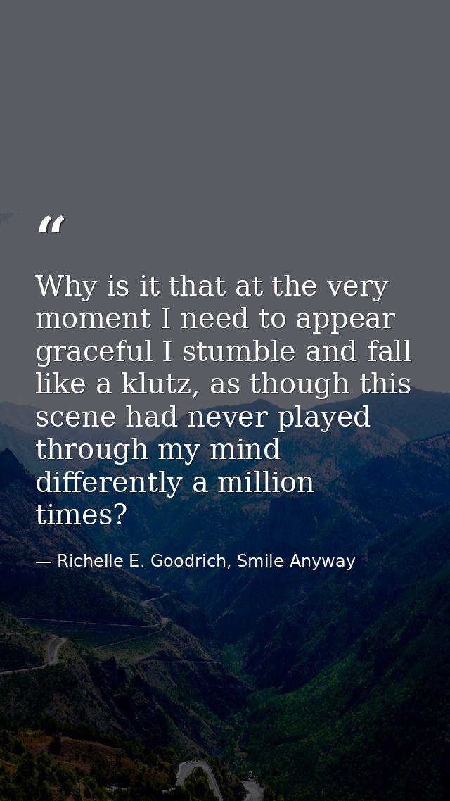 Why is it that at the very moment I need to appear graceful I stumble and fall like a klutz, as though this scene had ne — Richelle E. Goodrich, Smile Anyway