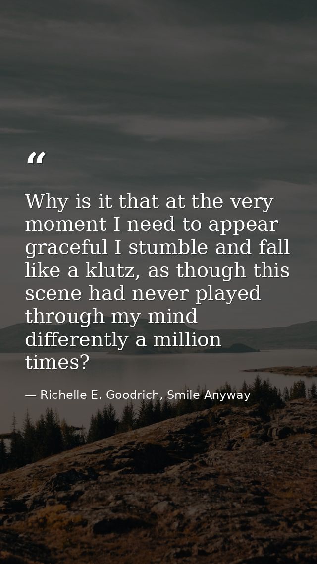 Why is it that at the very moment I need to appear graceful I stumble and fall like a klutz, as though this scene had ne — Richelle E. Goodrich, Smile Anyway