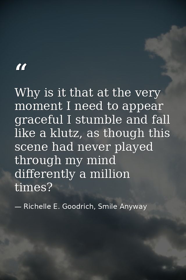 Why is it that at the very moment I need to appear graceful I stumble and fall like a klutz, as though this scene had ne — Richelle E. Goodrich, Smile Anyway
