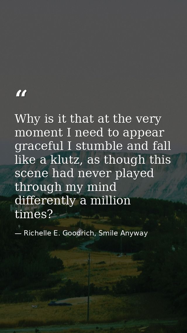Why is it that at the very moment I need to appear graceful I stumble and fall like a klutz, as though this scene had ne — Richelle E. Goodrich, Smile Anyway
