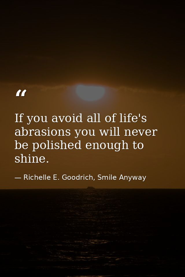 If you avoid all of life's abrasions you will never be polished enough to shine. — Richelle E. Goodrich, Smile Anyway
