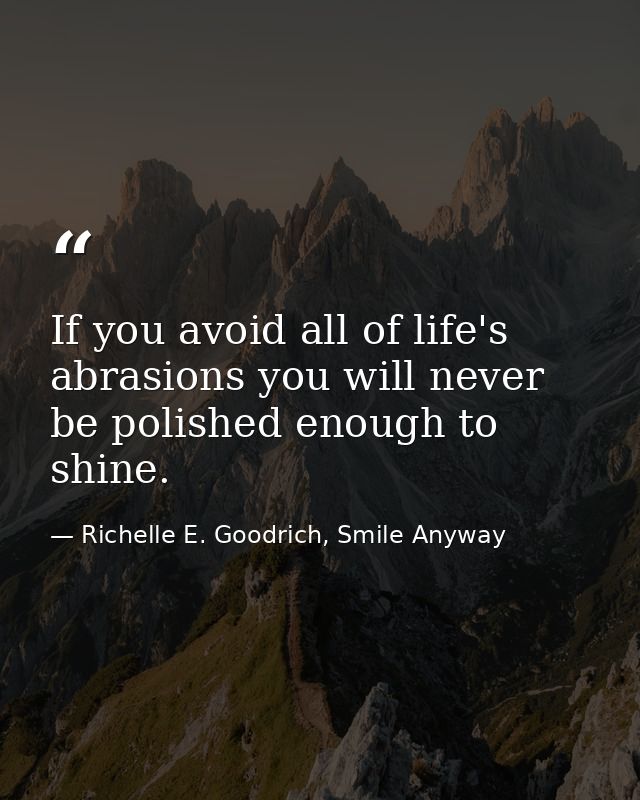 If you avoid all of life's abrasions you will never be polished enough to shine. — Richelle E. Goodrich, Smile Anyway
