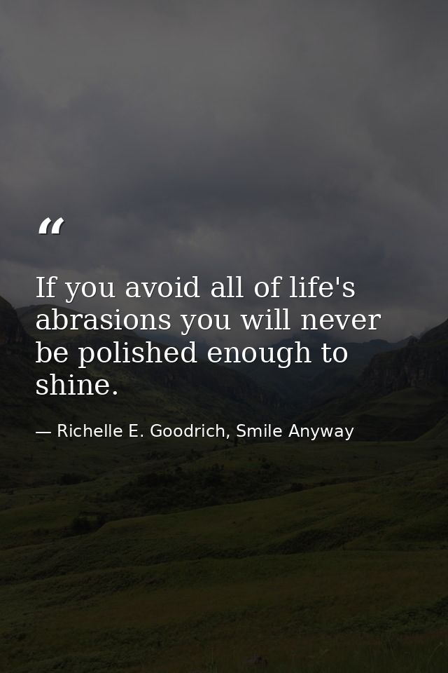 If you avoid all of life's abrasions you will never be polished enough to shine. — Richelle E. Goodrich, Smile Anyway