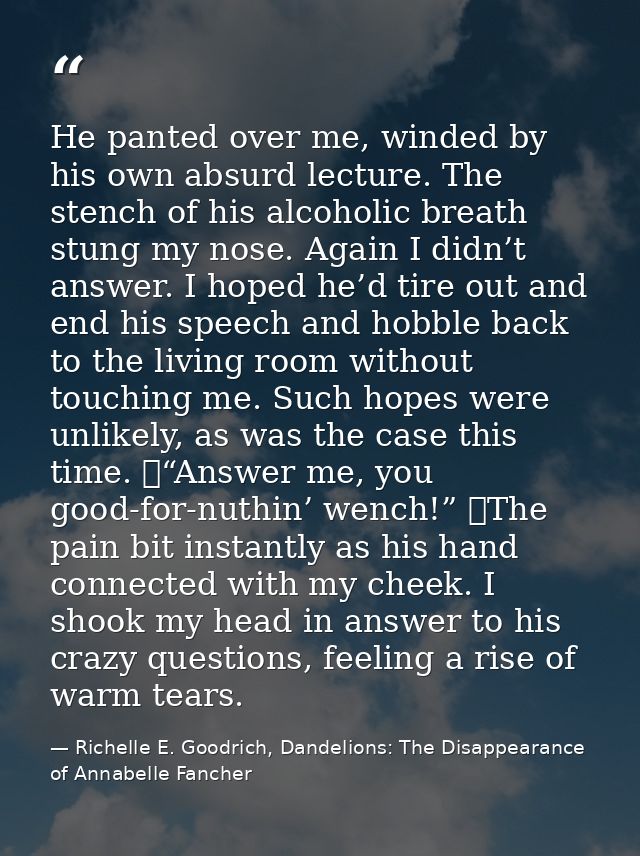 He panted over me, winded by his own absurd lecture. The stench of his alcoholic breath stung my nose. Again I didn’t an — Richelle E. Goodrich, Dandelions: The Disappearance of Annabelle Fancher