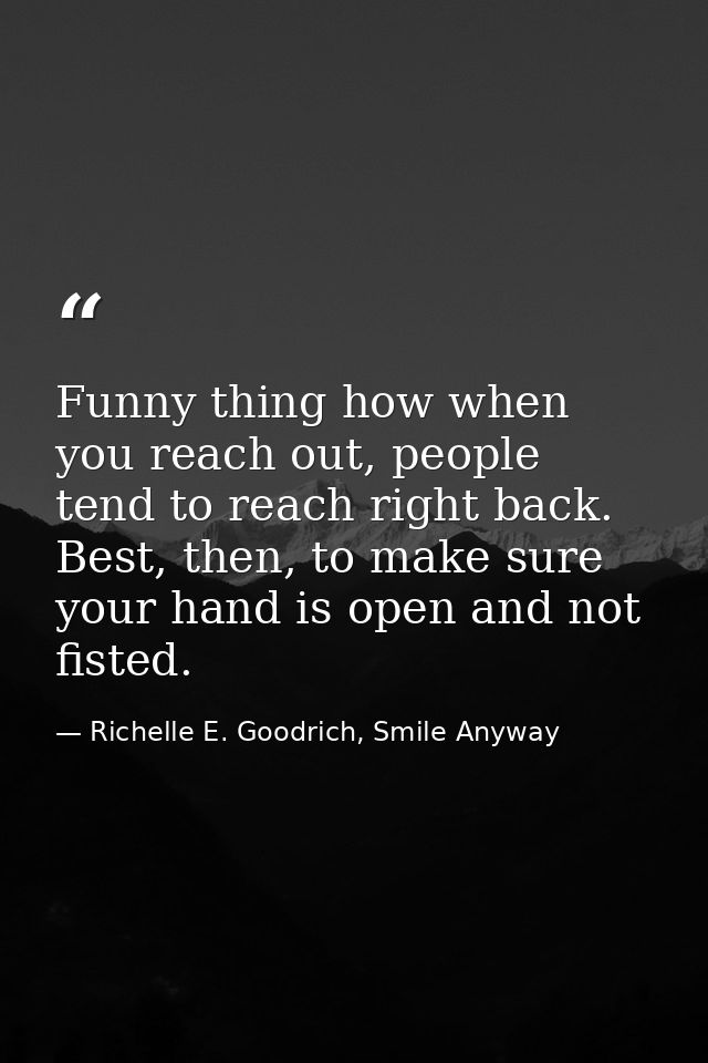 Funny thing how when you reach out, people tend to reach right back. Best, then, to make sure your hand is open and not  — Richelle E. Goodrich, Smile Anyway