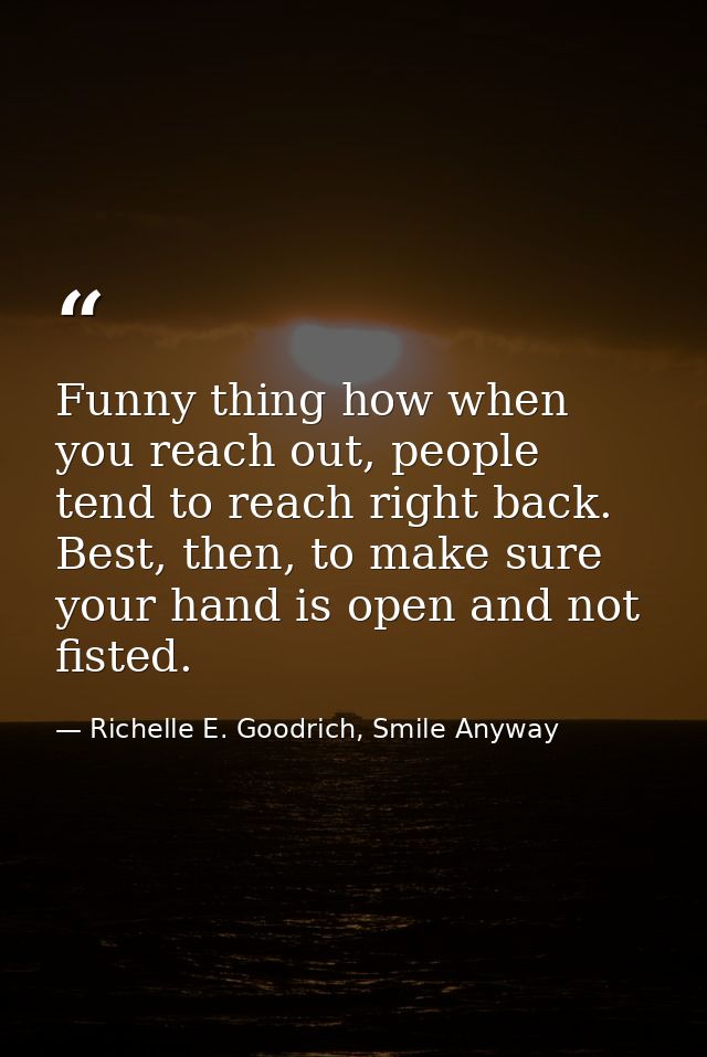 Funny thing how when you reach out, people tend to reach right back. Best, then, to make sure your hand is open and not  — Richelle E. Goodrich, Smile Anyway