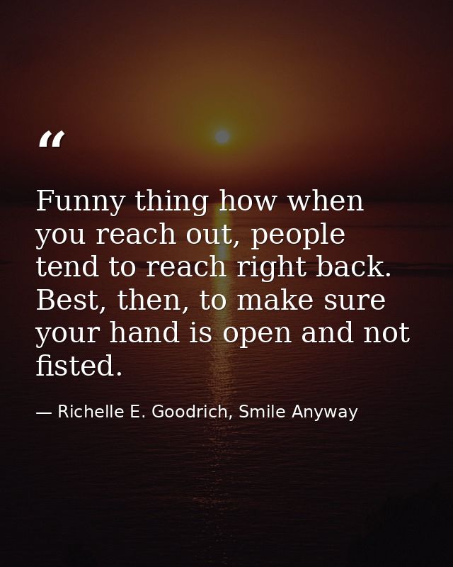 Funny thing how when you reach out, people tend to reach right back. Best, then, to make sure your hand is open and not  — Richelle E. Goodrich, Smile Anyway