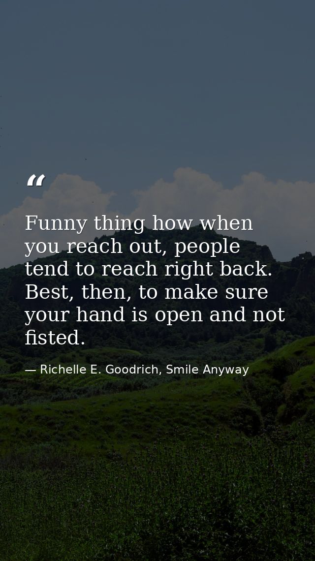 Funny thing how when you reach out, people tend to reach right back. Best, then, to make sure your hand is open and not  — Richelle E. Goodrich, Smile Anyway