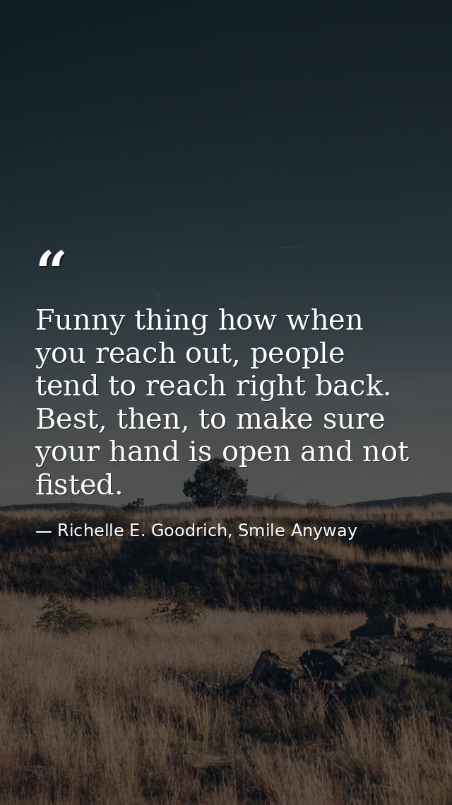 Funny thing how when you reach out, people tend to reach right back. Best, then, to make sure your hand is open and not  — Richelle E. Goodrich, Smile Anyway