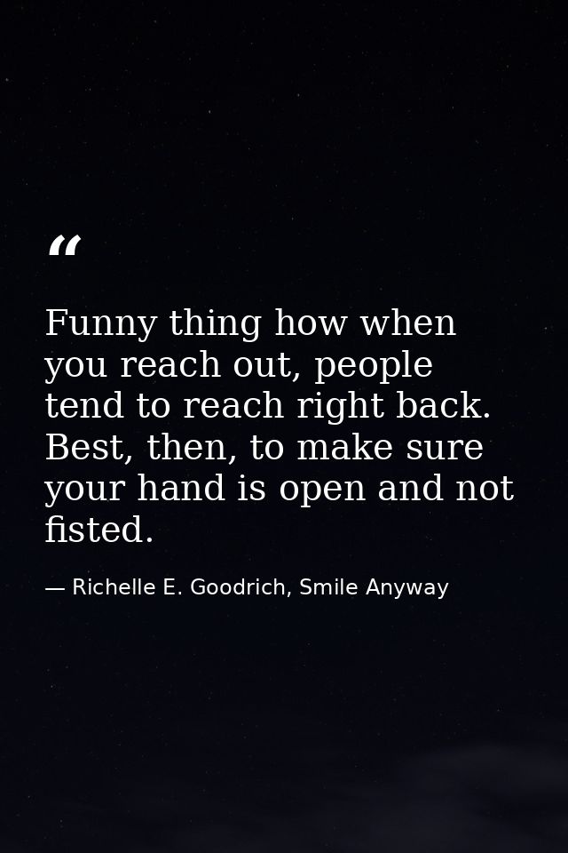 Funny thing how when you reach out, people tend to reach right back. Best, then, to make sure your hand is open and not  — Richelle E. Goodrich, Smile Anyway