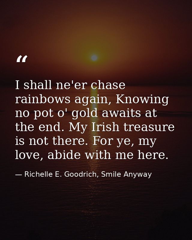I shall ne'er chase rainbows again, Knowing no pot o' gold awaits at the end. My Irish treasure is not there. For ye, my — Richelle E. Goodrich, Smile Anyway