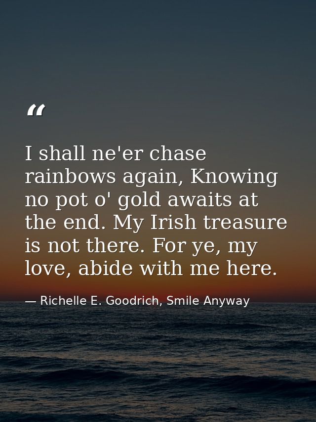 I shall ne'er chase rainbows again, Knowing no pot o' gold awaits at the end. My Irish treasure is not there. For ye, my — Richelle E. Goodrich, Smile Anyway