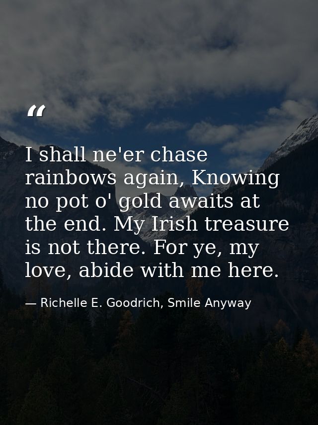I shall ne'er chase rainbows again, Knowing no pot o' gold awaits at the end. My Irish treasure is not there. For ye, my — Richelle E. Goodrich, Smile Anyway