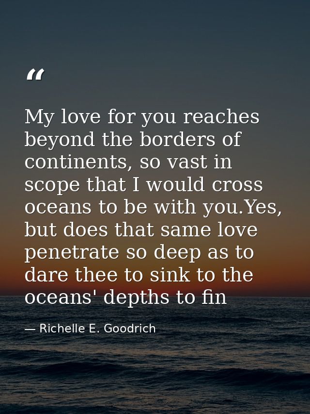 My love for you reaches beyond the borders of continents, so vast in scope that I would cross oceans to be with you.Yes, — Richelle E. Goodrich