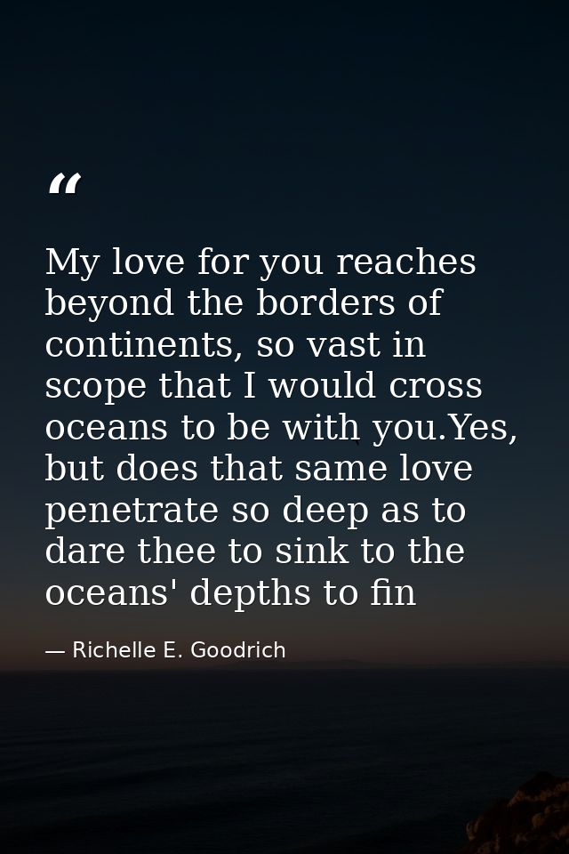 My love for you reaches beyond the borders of continents, so vast in scope that I would cross oceans to be with you.Yes, — Richelle E. Goodrich