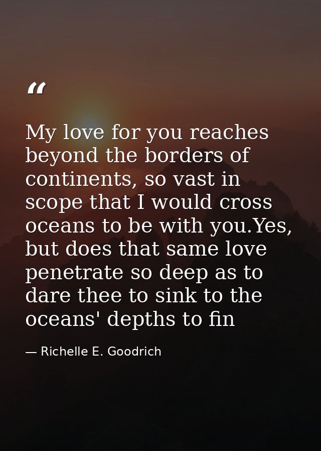 My love for you reaches beyond the borders of continents, so vast in scope that I would cross oceans to be with you.Yes, — Richelle E. Goodrich