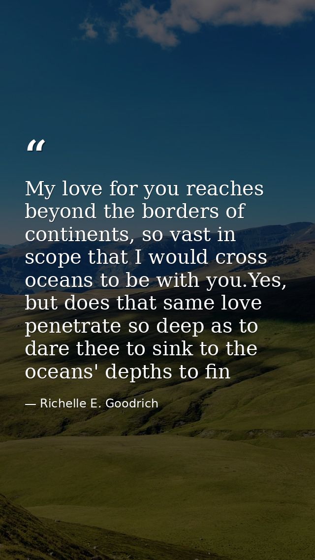 My love for you reaches beyond the borders of continents, so vast in scope that I would cross oceans to be with you.Yes, — Richelle E. Goodrich