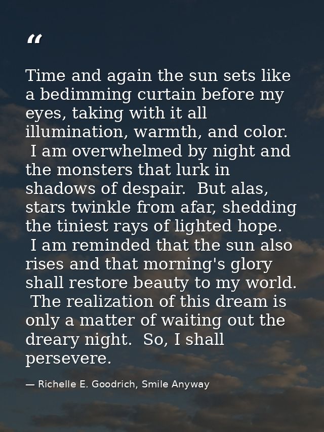 Time and again the sun sets like a bedimming curtain before my eyes, taking with it all illumination, warmth, and color. — Richelle E. Goodrich, Smile Anyway