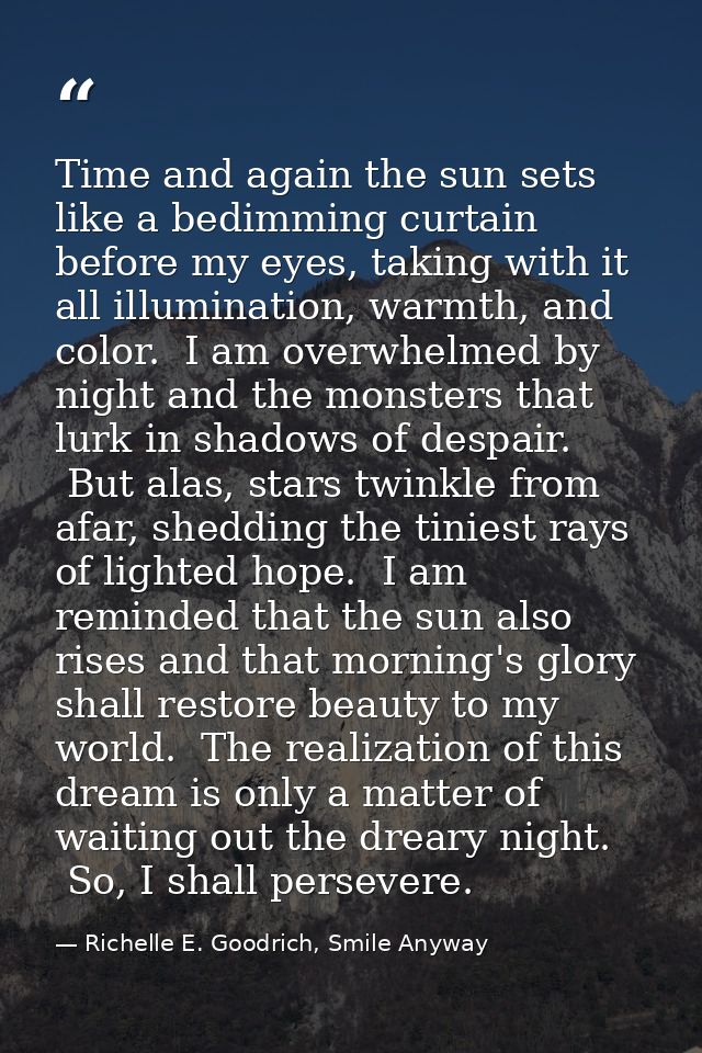 Time and again the sun sets like a bedimming curtain before my eyes, taking with it all illumination, warmth, and color. — Richelle E. Goodrich, Smile Anyway