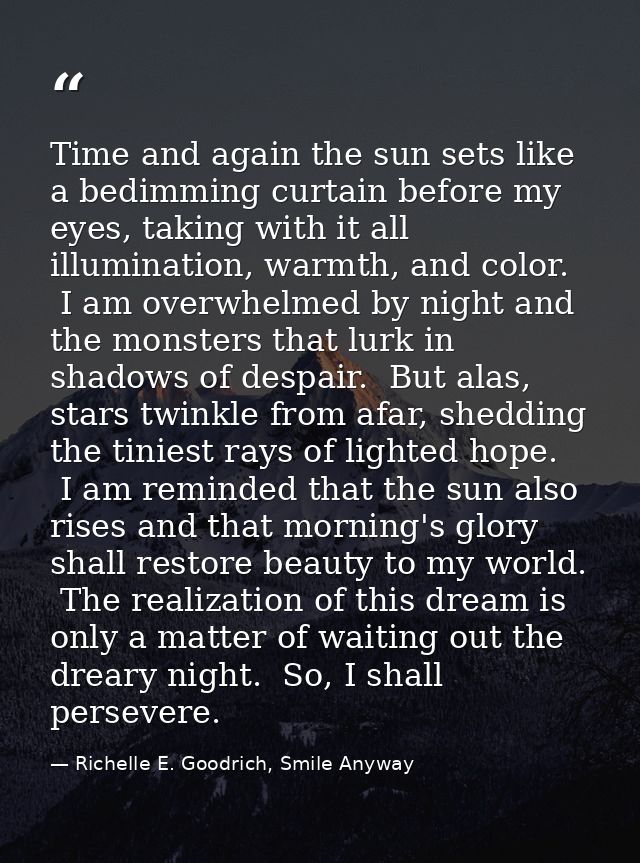 Time and again the sun sets like a bedimming curtain before my eyes, taking with it all illumination, warmth, and color. — Richelle E. Goodrich, Smile Anyway